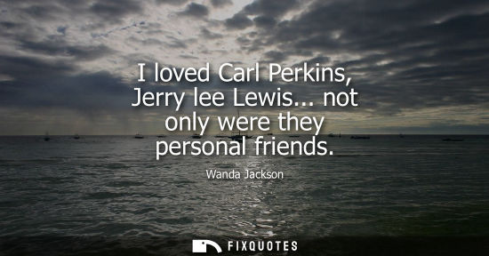 Small: I loved Carl Perkins, Jerry lee Lewis... not only were they personal friends