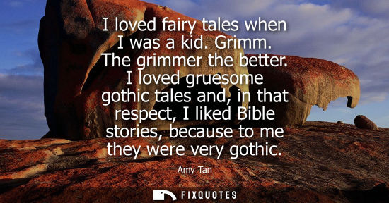 Small: I loved fairy tales when I was a kid. Grimm. The grimmer the better. I loved gruesome gothic tales and,