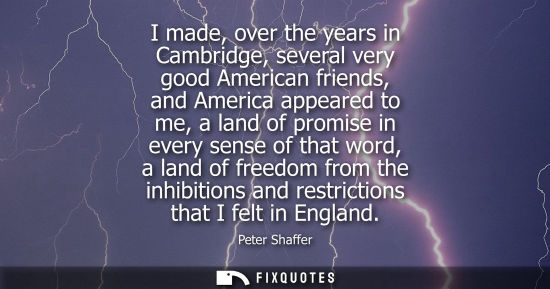Small: I made, over the years in Cambridge, several very good American friends, and America appeared to me, a 