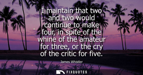 Small: I maintain that two and two would continue to make four, in spite of the whine of the amateur for three