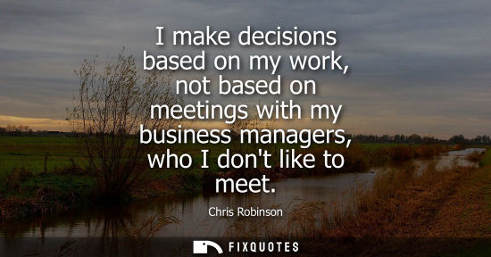 Small: I make decisions based on my work, not based on meetings with my business managers, who I dont like to 