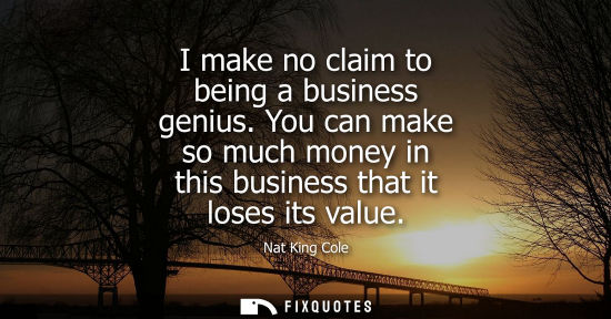 Small: I make no claim to being a business genius. You can make so much money in this business that it loses i
