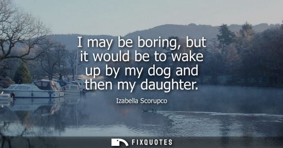 Small: I may be boring, but it would be to wake up by my dog and then my daughter