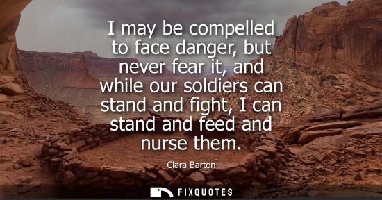 Small: I may be compelled to face danger, but never fear it, and while our soldiers can stand and fight, I can