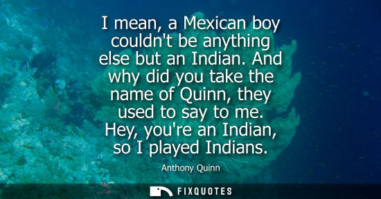 Small: I mean, a Mexican boy couldnt be anything else but an Indian. And why did you take the name of Quinn, t