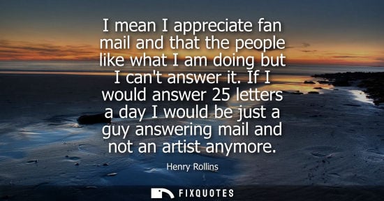 Small: I mean I appreciate fan mail and that the people like what I am doing but I cant answer it. If I would 