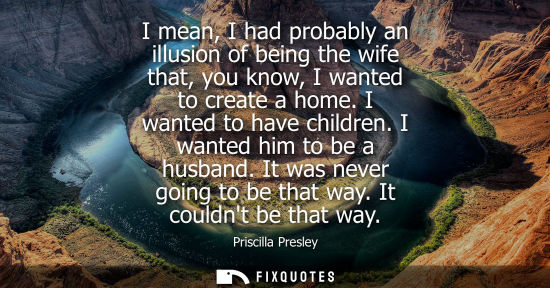 Small: I mean, I had probably an illusion of being the wife that, you know, I wanted to create a home. I wante
