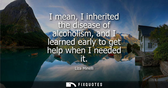 Small: I mean, I inherited the disease of alcoholism, and I learned early to get help when I needed it