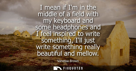 Small: I mean if Im in the middle of a field with my keyboard and some headphones and I feel inspired to write