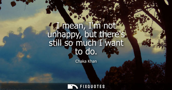 Small: I mean, Im not unhappy, but theres still so much I want to do