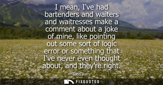 Small: I mean, Ive had bartenders and waiters and waitresses make a comment about a joke of mine, like pointin
