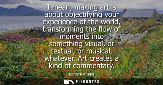Small: I mean, making art is about objectifying your experience of the world, transforming the flow of moments