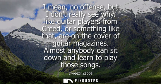 Small: I mean, no offense, but I dont really see why, like guitar players from Creed, or something like that, 