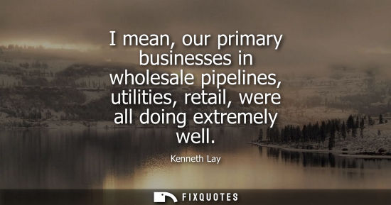 Small: I mean, our primary businesses in wholesale pipelines, utilities, retail, were all doing extremely well