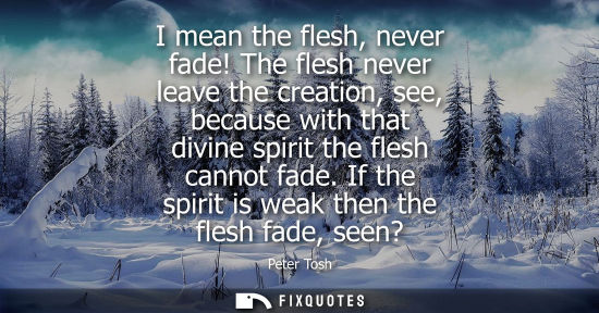 Small: I mean the flesh, never fade! The flesh never leave the creation, see, because with that divine spirit the fle
