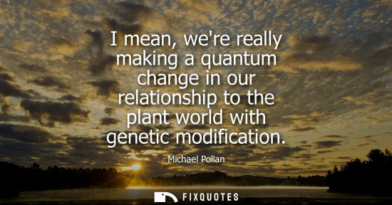 Small: I mean, were really making a quantum change in our relationship to the plant world with genetic modific
