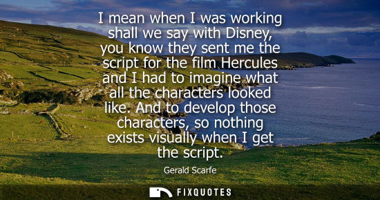 Small: I mean when I was working shall we say with Disney, you know they sent me the script for the film Hercules and