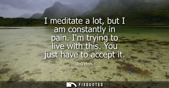 Small: I meditate a lot, but I am constantly in pain. Im trying to live with this. You just have to accept it