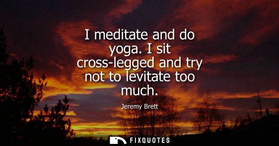 Small: I meditate and do yoga. I sit cross-legged and try not to levitate too much