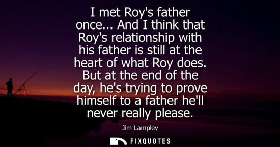 Small: I met Roys father once... And I think that Roys relationship with his father is still at the heart of w