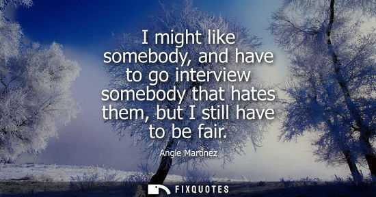 Small: I might like somebody, and have to go interview somebody that hates them, but I still have to be fair
