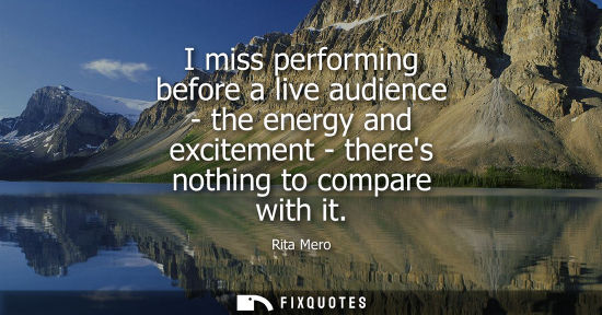 Small: I miss performing before a live audience - the energy and excitement - theres nothing to compare with i