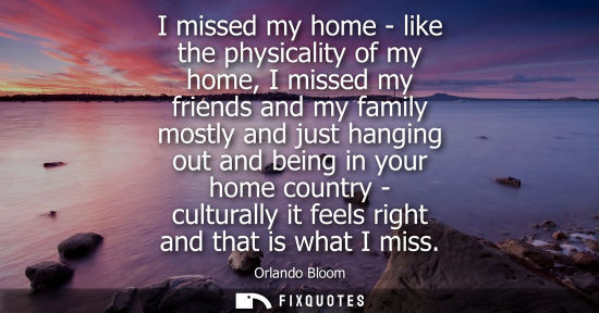Small: I missed my home - like the physicality of my home, I missed my friends and my family mostly and just h