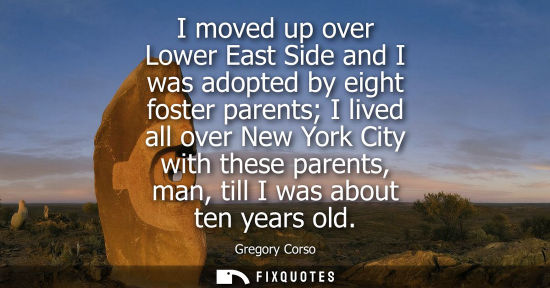 Small: I moved up over Lower East Side and I was adopted by eight foster parents I lived all over New York City with 