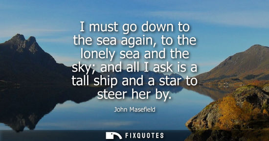 Small: I must go down to the sea again, to the lonely sea and the sky and all I ask is a tall ship and a star 