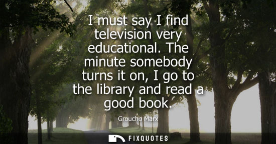 Small: I must say I find television very educational. The minute somebody turns it on, I go to the library and read a
