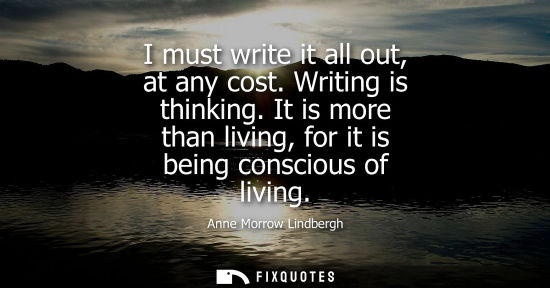 Small: I must write it all out, at any cost. Writing is thinking. It is more than living, for it is being cons