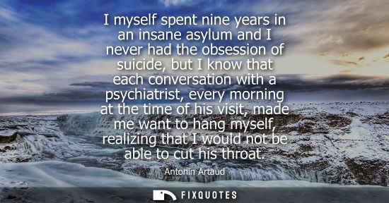 Small: I myself spent nine years in an insane asylum and I never had the obsession of suicide, but I know that each c