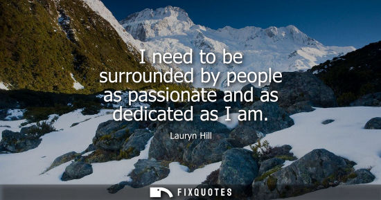 Small: I need to be surrounded by people as passionate and as dedicated as I am
