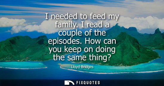 Small: I needed to feed my family. I read a couple of the episodes. How can you keep on doing the same thing?