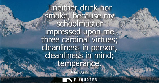 Small: I neither drink nor smoke, because my schoolmaster impressed upon me three cardinal virtues cleanliness