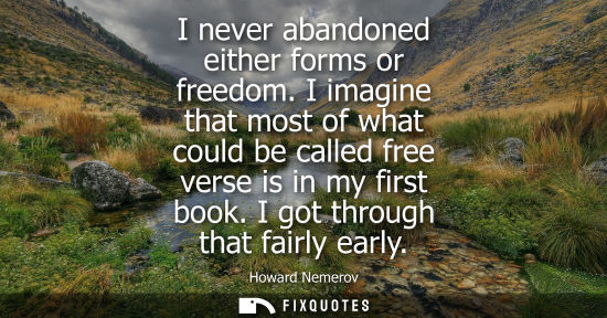 Small: I never abandoned either forms or freedom. I imagine that most of what could be called free verse is in