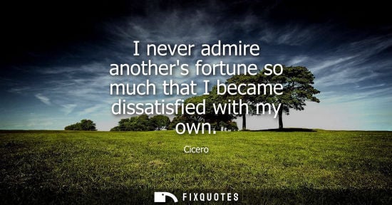 Small: I never admire anothers fortune so much that I became dissatisfied with my own