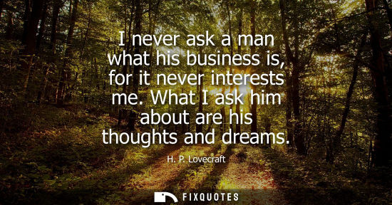 Small: I never ask a man what his business is, for it never interests me. What I ask him about are his thought