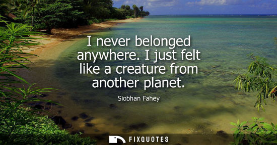 Small: I never belonged anywhere. I just felt like a creature from another planet