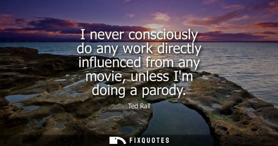 Small: I never consciously do any work directly influenced from any movie, unless Im doing a parody