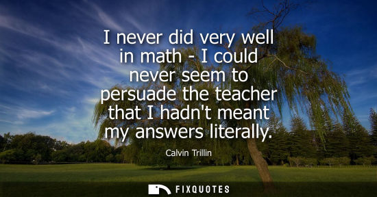 Small: I never did very well in math - I could never seem to persuade the teacher that I hadnt meant my answer