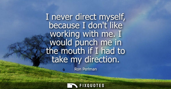Small: I never direct myself, because I dont like working with me. I would punch me in the mouth if I had to t