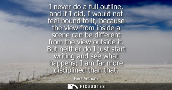 Small: I never do a full outline, and if I did, I would not feel bound to it, because the view from inside a s