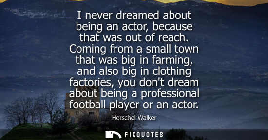 Small: I never dreamed about being an actor, because that was out of reach. Coming from a small town that was 
