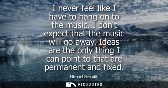 Small: I never feel like I have to hang on to the music. I dont expect that the music will go away. Ideas are 