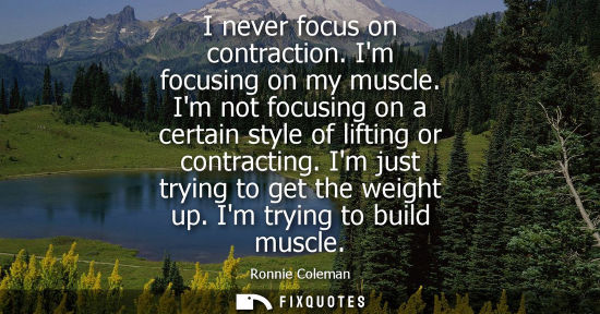 Small: I never focus on contraction. Im focusing on my muscle. Im not focusing on a certain style of lifting o