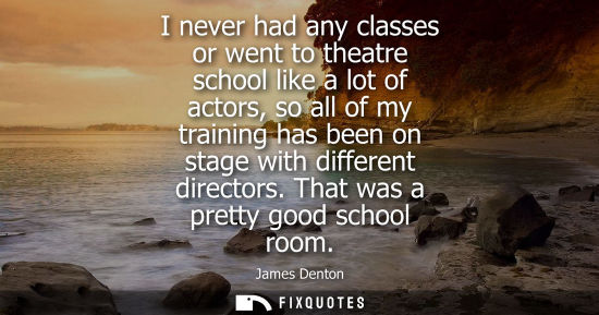 Small: I never had any classes or went to theatre school like a lot of actors, so all of my training has been 