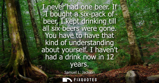 Small: I never had one beer. If I bought a six-pack of beer, I kept drinking till all six beers were gone. You have t