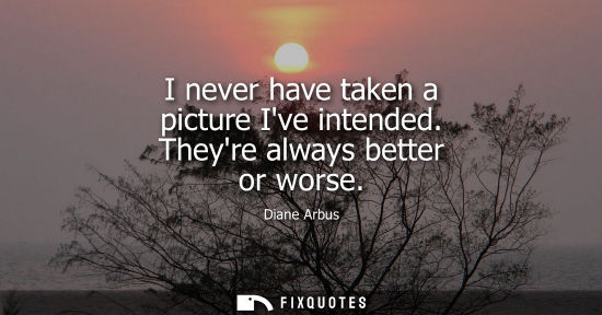 Small: I never have taken a picture Ive intended. Theyre always better or worse