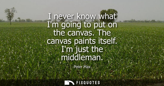 Small: I never know what Im going to put on the canvas. The canvas paints itself. Im just the middleman